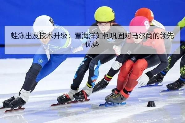 蛙泳出发技术升级：覃海洋如何巩固对马尔尚的领先优势（yaxin）